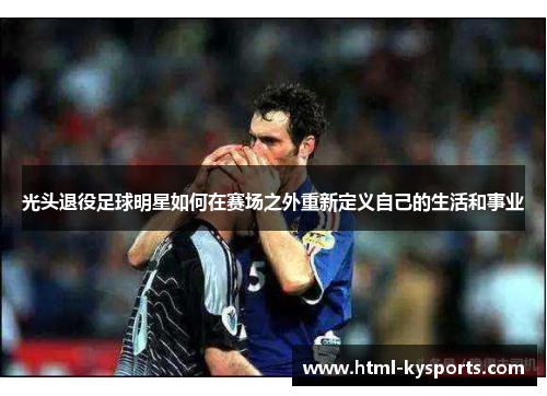 光头退役足球明星如何在赛场之外重新定义自己的生活和事业 光头退役足球明星如何在赛场之外重新定义自己的生活和事业