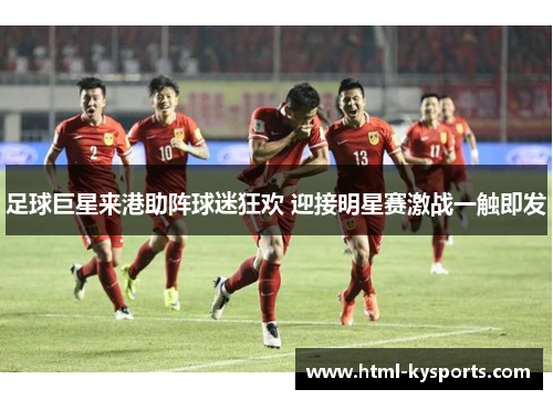 足球巨星来港助阵球迷狂欢 迎接明星赛激战一触即发 足球巨星来港助阵球迷狂欢 迎接明星赛激战一触即发