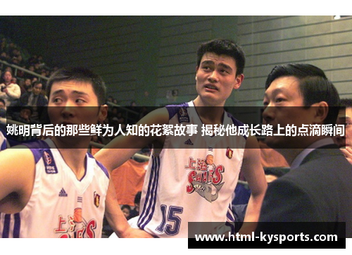 姚明背后的那些鲜为人知的花絮故事 揭秘他成长路上的点滴瞬间