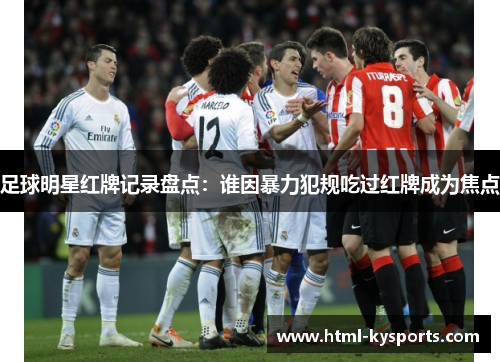 足球明星红牌记录盘点：谁因暴力犯规吃过红牌成为焦点
