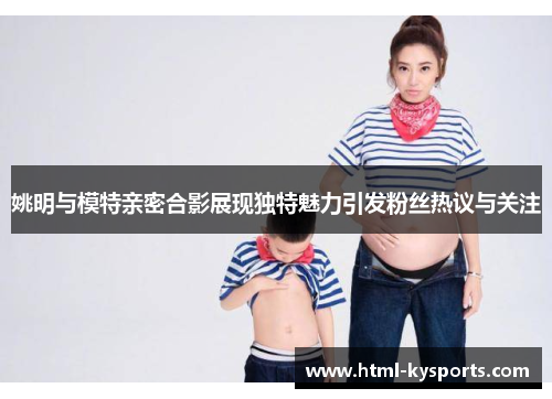 姚明与模特亲密合影展现独特魅力引发粉丝热议与关注