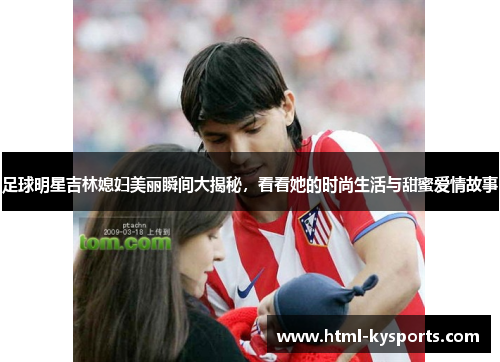 足球明星吉林媳妇美丽瞬间大揭秘，看看她的时尚生活与甜蜜爱情故事