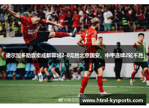 德尔加多助攻率成都蓉城2-0完胜北京国安，中甲连续2轮不胜